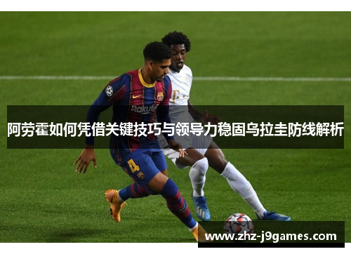 阿劳霍如何凭借关键技巧与领导力稳固乌拉圭防线解析 阿劳霍如何凭借关键技巧与领导力稳固乌拉圭防线解析