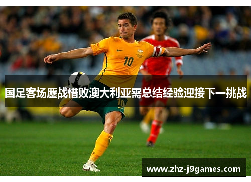 国足客场鏖战惜败澳大利亚需总结经验迎接下一挑战 国足客场鏖战惜败澳大利亚需总结经验迎接下一挑战