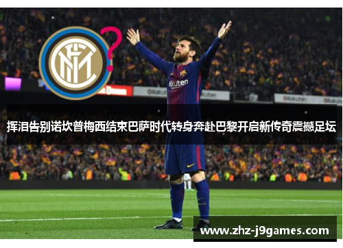 挥泪告别诺坎普梅西结束巴萨时代转身奔赴巴黎开启新传奇震撼足坛