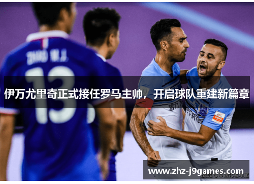 伊万尤里奇正式接任罗马主帅,开启球队重建新篇章 伊万尤里奇正式接任罗马主帅,开启球队重建新篇章