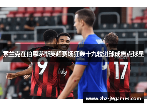 索兰克在伯恩茅斯英超赛场狂轰十九粒进球成焦点球星 索兰克在伯恩茅斯英超赛场狂轰十九粒进球成焦点球星